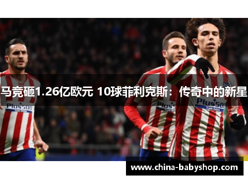 马竞砸1.26亿欧元 10球菲利克斯:传奇中的新星